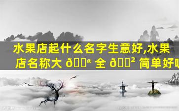 水果店起什么名字生意好,水果店名称大 💮 全 🌲 简单好听